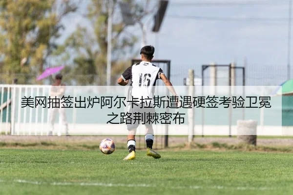 美网抽签出炉阿尔卡拉斯遭遇硬签考验卫冕之路荆棘密布